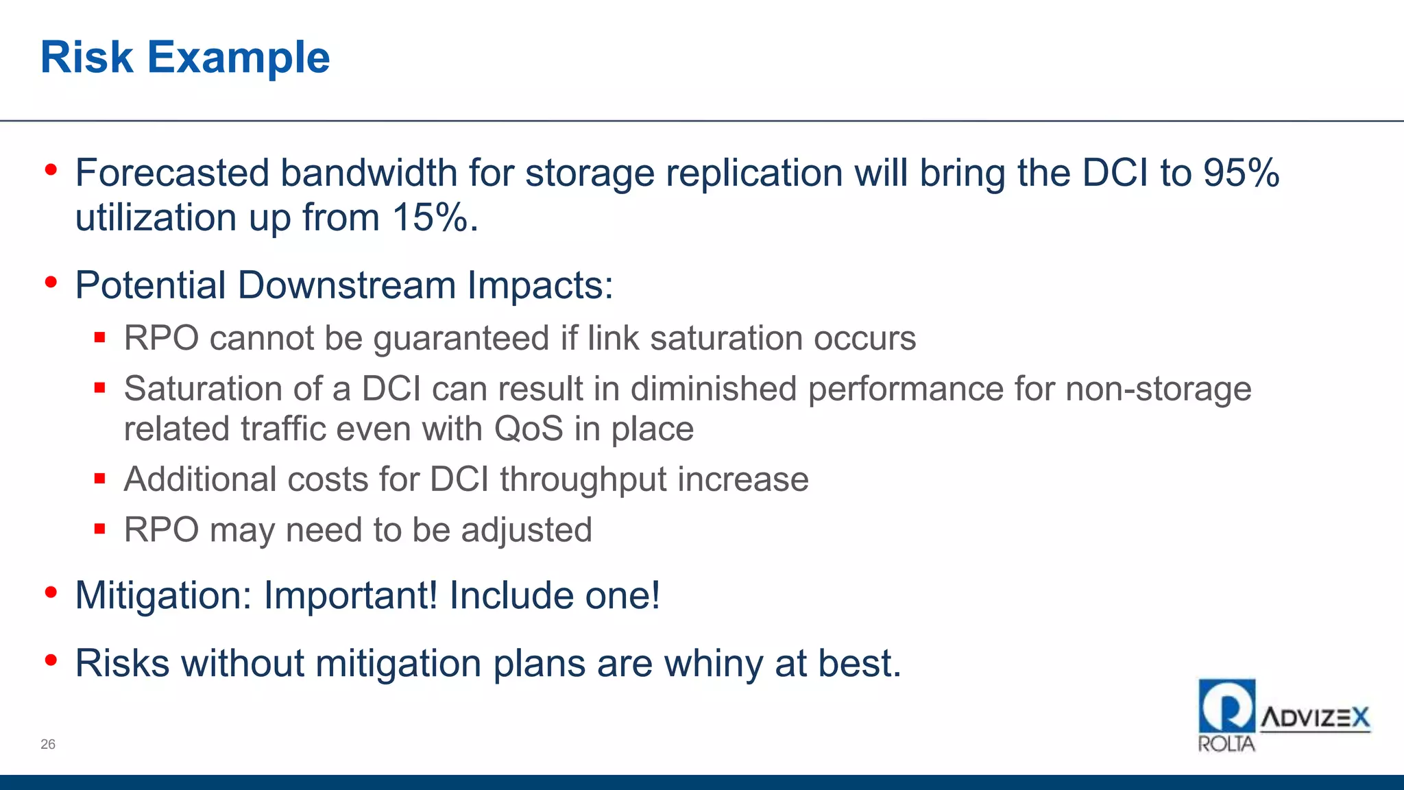 Risk Example
• Forecasted bandwidth for storage replication will bring the DCI to 95%
utilization up from 15%.
• Potential Downstream Impacts:
 RPO cannot be guaranteed if link saturation occurs
 Saturation of a DCI can result in diminished performance for non-storage
related traffic even with QoS in place
 Additional costs for DCI throughput increase
 RPO may need to be adjusted
• Mitigation: Important! Include one!
• Risks without mitigation plans are whiny at best.
26
 