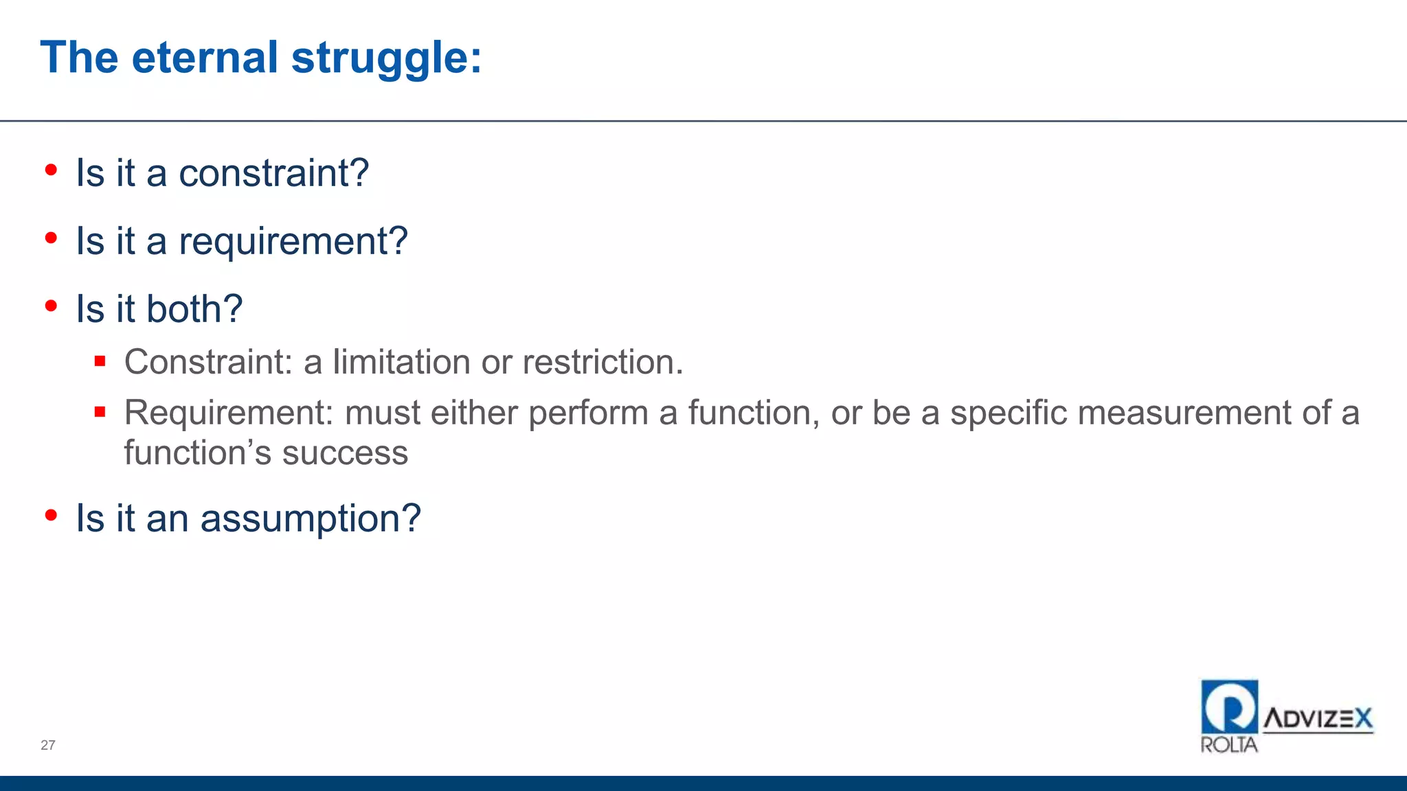 The eternal struggle:
• Is it a constraint?
• Is it a requirement?
• Is it both?
 Constraint: a limitation or restriction.
 Requirement: must either perform a function, or be a specific measurement of a
function’s success
• Is it an assumption?
27
 