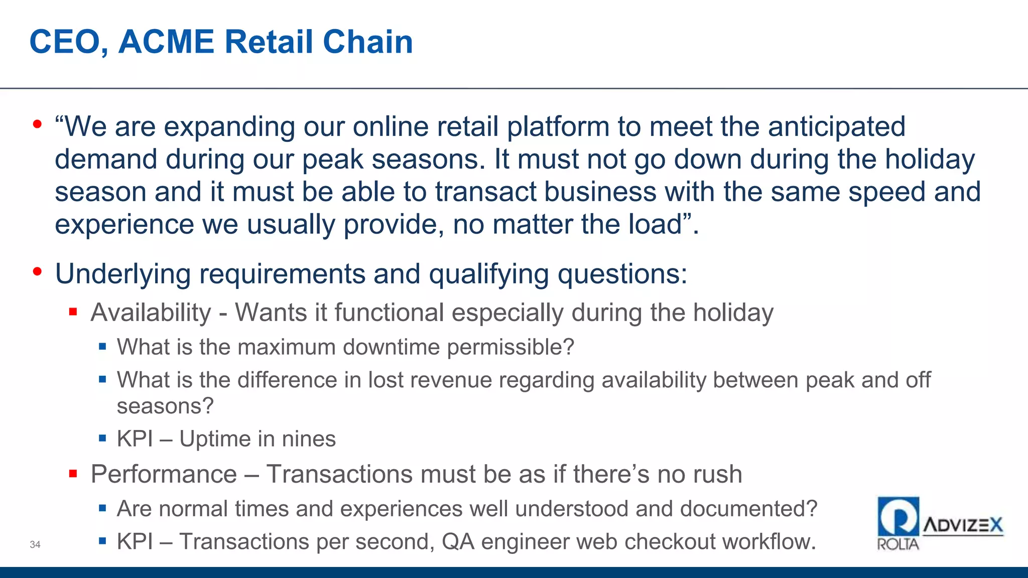 CEO, ACME Retail Chain
• “We are expanding our online retail platform to meet the anticipated
demand during our peak seasons. It must not go down during the holiday
season and it must be able to transact business with the same speed and
experience we usually provide, no matter the load”.
• Underlying requirements and qualifying questions:
 Availability - Wants it functional especially during the holiday
 What is the maximum downtime permissible?
 What is the difference in lost revenue regarding availability between peak and off
seasons?
 KPI – Uptime in nines
 Performance – Transactions must be as if there’s no rush
 Are normal times and experiences well understood and documented?
 KPI – Transactions per second, QA engineer web checkout workflow.34
 