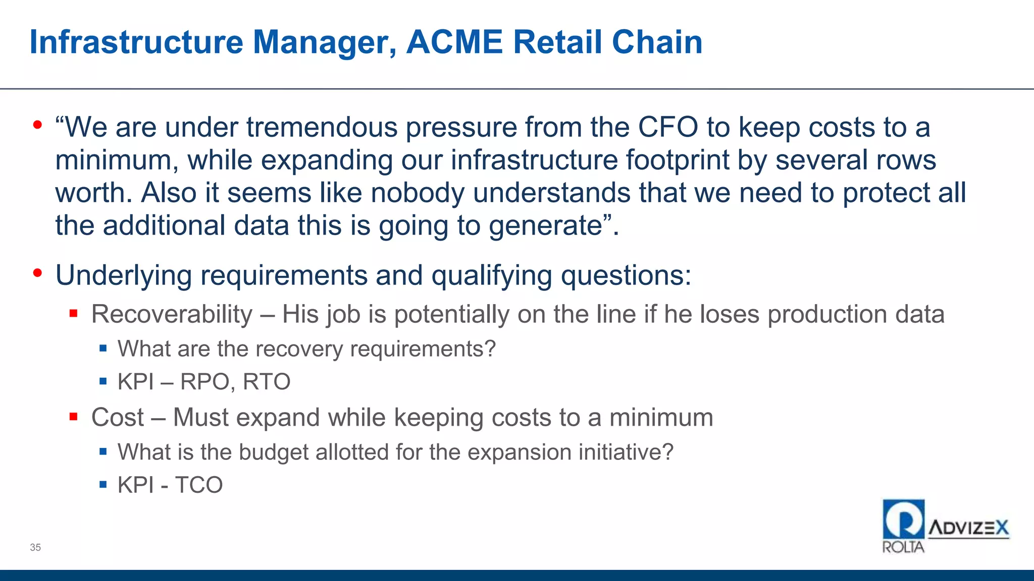 Infrastructure Manager, ACME Retail Chain
• “We are under tremendous pressure from the CFO to keep costs to a
minimum, while expanding our infrastructure footprint by several rows
worth. Also it seems like nobody understands that we need to protect all
the additional data this is going to generate”.
• Underlying requirements and qualifying questions:
 Recoverability – His job is potentially on the line if he loses production data
 What are the recovery requirements?
 KPI – RPO, RTO
 Cost – Must expand while keeping costs to a minimum
 What is the budget allotted for the expansion initiative?
 KPI - TCO
35
 