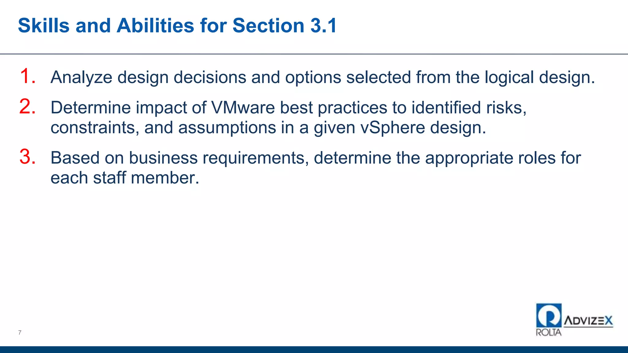 Skills and Abilities for Section 3.1
1. Analyze design decisions and options selected from the logical design.
2. Determine impact of VMware best practices to identified risks,
constraints, and assumptions in a given vSphere design.
3. Based on business requirements, determine the appropriate roles for
each staff member.
7
 