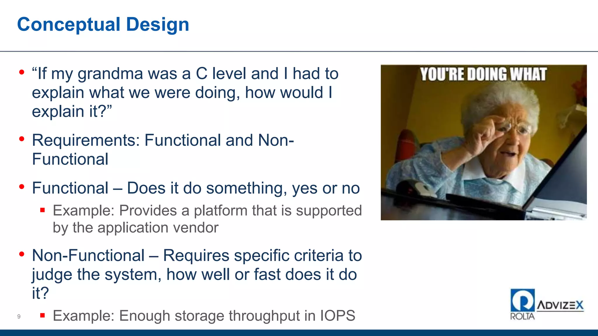 Conceptual Design
9
• “If my grandma was a C level and I had to
explain what we were doing, how would I
explain it?”
• Requirements: Functional and Non-
Functional
• Functional – Does it do something, yes or no
 Example: Provides a platform that is supported
by the application vendor
• Non-Functional – Requires specific criteria to
judge the system, how well or fast does it do
it?
 Example: Enough storage throughput in IOPS
 