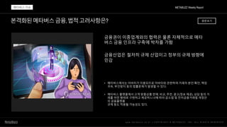 본격화된메타버스금융,법적고려사항은?
w w w . m e t a b u z z . c o . k r | C O P Y R I G H T © M E T A B U Z Z . I N C . A L L R I G H T S R E S E R V E D
금융권이 이종업계와의 협력은 물론 자체적으로 메타
버스 금융 인프라 구축에 박차를 가함
금융산업은 철저히 규제 산업이고 정부의 규제 방향에
민감
• 메타버스에서는 아바타가 이용되므로 아바타와 관련하여 거래자 본인 확인, 책임
귀속, 부인방지 등의 법률문제가 발생할 수 있다.
• 메타버스 플랫폼에서 고객 맞춤상품 판매, 비교, 추천, 광고(정보 제공), 상담 등의 거
래를 어떤 형태로 구현하고 제공하느냐에 따라 금소법 및 전자금융거래법 개정안
의 금융플랫폼
규제 등도 적용될 가능성도 있다.
METABUZZ Weekly Report
메타버스 이슈
원문보기
 