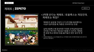 w w w . m e t a b u z z . c o . k r | C O P Y R I G H T © M E T A B U Z Z . I N C . A L L R I G H T S R E S E R V E D
• 3억명 쓴다는 제페토..”로블록스는 게임인데,
제페토는 뭐임?”
METABUZZ Weekly Report
플랫폼 소식
제페토의 글로벌 가입자 수가 3억 명을 돌파했다는
사실이 알려졌을 때, 대중은 의아하다는 반응
실제 로블록스에 접속하면 거대한 오락실에 들어온
것처럼 수백 개의 ‘게임’을 이용할 수 있지만, 제페토
엔 공원,학교,체육관 등을 옮겨놓은 듯한 ‘공간’만 존
재
제페토 | 원문보기
• 어쩌면 제페토엔 스스로 게임을 만드는 수억 명의 '10대 크리에이터'들이 모인 곳이 아
닐까 라고 생각한다.
 