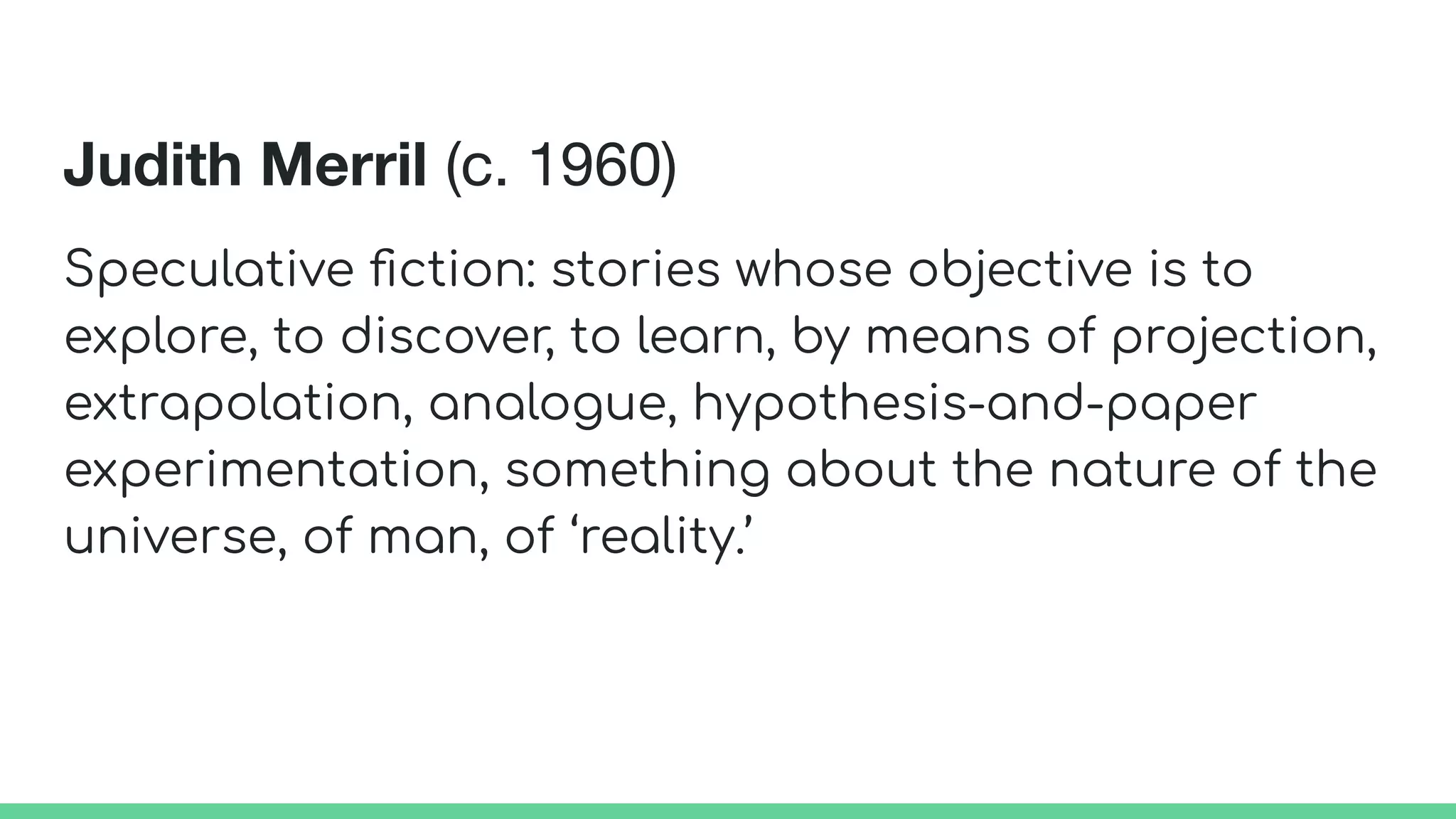Judith Merril (c. 1960)
Speculative ﬁction: stories whose objective is to
explore, to discover, to learn, by means of projection,
extrapolation, analogue, hypothesis-and-paper
experimentation, something about the nature of the
universe, of man, of ‘reality.’
 
