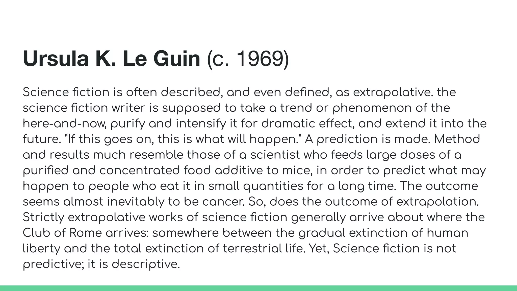 Ursula K. Le Guin (c. 1969)
Science ﬁction is often described, and even deﬁned, as extrapolative. the
science ﬁction writer is supposed to take a trend or phenomenon of the
here-and-now, purify and intensify it for dramatic effect, and extend it into the
future. "If this goes on, this is what will happen." A prediction is made. Method
and results much resemble those of a scientist who feeds large doses of a
puriﬁed and concentrated food additive to mice, in order to predict what may
happen to people who eat it in small quantities for a long time. The outcome
seems almost inevitably to be cancer. So, does the outcome of extrapolation.
Strictly extrapolative works of science ﬁction generally arrive about where the
Club of Rome arrives: somewhere between the gradual extinction of human
liberty and the total extinction of terrestrial life. Yet, Science ﬁction is not
predictive; it is descriptive.
 