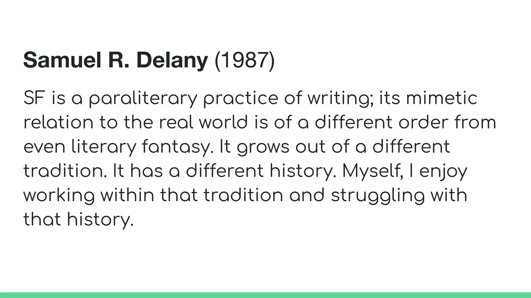 Samuel R. Delany (1987)
SF is a paraliterary practice of writing; its mimetic
relation to the real world is of a different order from
even literary fantasy. It grows out of a different
tradition. It has a different history. Myself, I enjoy
working within that tradition and struggling with
that history.
 