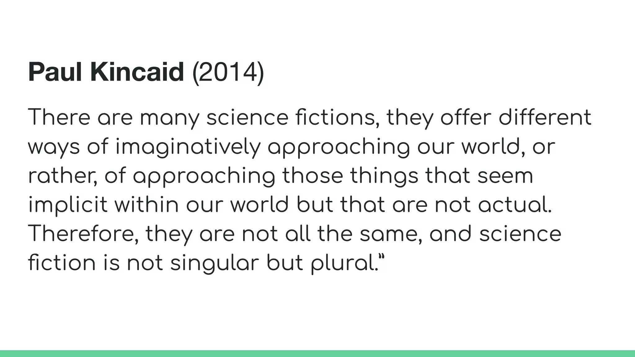 Paul Kincaid (2014)
There are many science ﬁctions, they offer different
ways of imaginatively approaching our world, or
rather, of approaching those things that seem
implicit within our world but that are not actual.
Therefore, they are not all the same, and science
ﬁction is not singular but plural.”
 