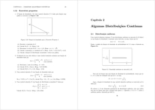 CAPÍTULO 1. VARIÁVEIS ALEATÓRIAS CONTÍNUAS 25
1.12 Exercícios propostos
1. A função de densidade i de uma variável aleatória [ é dada pela função cujo
gráco se encontra na Figura 1.23.
Figura 1.23: Função de densidade para o Exercício Proposto 1
(a) Encontre a expressão de i=
(b) Calcule Pr([ A 2)= (Resp: 1@4)
(c) Determine p tal que Pr([ A p) = 1@8= (Resp.: p = 4
s
2)
(d) Calcule a esperança e a variância de [= (Resp.: H([) = 4@3; H([2) = 8@3)
(e) Calcule a função de distribuição acumulada e esboce seu gráco.
2. O diâmetro de um cabo elétrico é uma variável aleatória contínua com função de
densidade dada por
i({) =
½
n(2{ {2) se 0  {  1
0 caso contrário
(a) Determine o valor de n=(Resp.: n = 3@2)
(b) Calcule H([) e Var({)= (Resp.: 5@8; 19@320)
(c) Calcule Pr(0  [  1@2)= (Resp.: 5@16)
3. Uma variável aleatória [ tem função de densidade dada por
i({) =
½
6{(1 {) se 0  {  1
0 caso contrário
Se  = H([) e 2 = Y du([) calcule Pr( 2 ? [ ?  + 2)=(Resp.: 0 9793)
4. Uma variável aleatória [ tem função de distribuição acumulada I dada por
I({) =
;
?
=
0 se {  0
{5 se 0 ? { ? 1
1 se {  1
Calcule H([) e Y du({)= (Resp.: 5@6; 5@252)
Capítulo 2
Algumas Distribuições Contínuas
2.1 Distribuição uniforme
Uma variável aleatória contínua [ tem distribuição uniforme no intervalo [d e] (nito)
se sua função de densidade é constante nesse intervalo, ou seja, temos que ter
i({) = n ;{ 5 [d e]
Então, o gráco da função de densidade de probabilidade de [ é como o ilustrado na
Figura 2.1:
Figura 2.1: Densidade uniforme no intervalo [d e]
Para que tal função seja uma função de densidade de probabilidade, temos que ter
n A 0 e a área do retângulo tem que ser 1, ou seja,
(e d) × n = 1 , n =
1
e d
Logo, a função de densidade de uma variável aleatória uniforme no intervalo [d e] é
dada por
i({) =
1
e d
se { 5 [d e] (2.1)
Os valores d e e são chamados parâmetros da distribuição uniforme; note que ambos
têm que ser nitos para que a integral seja igual a 1. Quando d = 0 e e = 1 temos a
uniforme padrão, denotada por U(0 1)=
26
 
