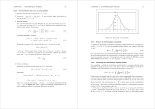 CAPÍTULO 4. A DISTRIBUIÇÃO NORMAL 53
4.2.4 Características da curva normal padrão
1. Simétrica em torno de 0; note que * ( {) = * ({) =
2. Assíntotas: lim
{3
*({) = lim
{
*({) = 0; esse resultado segue diretamente do
fato de que lim{ h3{ = 0
3. Ponto de máximo
Para calcular a primeira e segunda derivadas de *({) devemos lembrar que (h{)0 =
h{ e, pela regra da cadeia, (hj({))0 = hj({)j0({)= Aplicando esses resultados à den-
sidade normal padrão, obtemos que:
*0
({) =
1
s
2
exp

{2
2
¸ 
1
2
2{
¸
= *({){ (4.6)
Derivando novamente, obtemos:
*00
({) = *0
({){ *({) = [ *({){] { *({)
= *({){2
*({) = *({)({2
1) (4.7)
Analisando a equação (4.6) e lembrando que *({) A 0, pode-se ver que:
*0
({) = 0 / { = 0
e assim, { = 0 é um ponto crítico. Como *0({) A 0 para { ? 0 e *0({) ? 0 para
{ A 0 então * é crescente à esquerda de 0 e decrescente à direita de 0= Segue,
então, que { =  é um ponto de máximo e nesse ponto
*(0) =
1
s
2
(4.8)
4. Pontos de in exão
Analisando a segunda derivada dada por (4.7), tem-se que:
*00
({) = 0 / {2
1 = 0 / { = ±1 (4.9)
Além disso,
*00
({) A 0 / {2
1 A 0 / {2
A 1 / { A 1 ou { ? 1
e
*00
({) ? 0 / {2
1 ? 0 / {2
? 1 / 1 ? { ? 1
Logo, *({) é côncava para cima se { A 1 ou { ? 1 e é côncava para baixo quando
1 ? { ? +1= Na Figura 4.1 temos o gráco da densidade normal padrão; aí as
linhs pontilhadas indicam a ocorrência dos pontos de in exão
CAPÍTULO 4. A DISTRIBUIÇÃO NORMAL 54
0
0,1
0,2
0,3
0,4
0,5
-5 -4 -3 -2 -1 0 1 2 3 4 5
Figura 4.1: Densidade normal padrão
4.2.5 Função de distribuição acumulada
A função de distribuição acumulada de qualquer variável aleatória [ é denida por
I[([) = Pr ([  {) = No caso da densidade normal padrão, essa função é dada pela
integral
({) =
Z {
3
1
s
2
exp
μ
1
2
w2
¶
gw (4.10)
para a qual não existe uma antiderivada em forma de função elementar. Assim, a função
de distribuição acumulada da normal padrão é calculada por integração numérica. Todos
os pacotes estatísticos possuem rotinas especiais para esse cálculo. No EXCEL, a função
DIST.NORMP calcula Pr (]  {) para qualquer { onde ]  Q(0; 1)=
4.2.6 Tabulação da distribuição normal padrão
Para completar o estudo da distribuição normal padrão, é necessário calcular proba-
bilidades de quaisquer eventos, tais como Pr (d  ]  e) = Por denição da função de
densidade, essa probabilidade, no caso da normal padrão, é dada por:
Pr(d  ]  e) =
Z e
d
1
s
2
exp
μ
1
2
{2
¶
g{
Como já dito, tal integral, que dá a área sob a curva compreendida entre os pontos d e
e não pode ser calculada pelos procedimentos usuais; a diculdade está no fato de que
aqui não podemos aplicar o Teorema Fundamental do Cálculo, já que não existe uma
função elementar cuja derivada seja exp
μ
{2
2
¶
= Assim, para calcular probabilidades
do tipo acima, é necessária a aplicação de métodos numéricos e esses métodos permitem
tabular Pr(]  }) para qualquer valor de }=
Ao nal deste capítulo, são dadas 2 versões da tabela da normal padrão. Na Tabela
1 é dada a distribuição acumulada para cada valor de } A 0 ou seja é dado o valor
de (}) = Pr(]  })= Na Tabela 2, usa-se novamente o fato de a distribuição normal
 