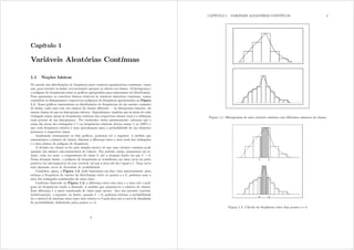 Capítulo 1
Variáveis Aleatórias Contínuas
1.1 Noções básicas
No estudo das distribuições de frequência para variáveis quantitativas contínuas, vimos
que, para resumir os dados, era necessário agrupar os valores em classes. O histograma e
o polígono de frequências eram os grácos apropriados para representar tal distribuição.
Para apresentar os conceitos básicos relativos às variáveis aleatórias contínuas, vamos
considerar os histogramas e respectivos polígonos de frequência apresentados na Figura
1.1. Esses grácos representam as distribuições de frequências de um mesmo conjunto
de dados, cada uma com um número de classes diferente no histograma superior, há
menos classes do que no histograma inferior. Suponhamos, também que as áreas de cada
retângulo sejam iguais às frequências relativas das respectivas classes (essa é a denição
mais precisa de um histograma). Por resultados vistos anteriormente, sabemos que a
soma das áreas dos retângulos é 1 (as frequências relativas devem somar 1 ou 100%) e
que cada frequência relativa é uma aproximação para a probabilidade de um elemento
pertencer à respectiva classe.
Analisando atentamente os dois grácos, podemos ver o seguinte: à medida que
aumentamos o número de classes, diminui a diferença entre a área total dos retângulos
e a área abaixo do polígono de frequência.
A divisão em classes se fez pelo simples motivo de que uma variável contínua pode
assumir um número não-enumerável de valores. Faz sentido, então, pensarmos em re-
duzir, cada vez mais, o comprimento de classe , até a situação limite em que  $ 0=
Nessa situação limite, o polígono de frequências se transforma em uma curva na parte
positiva (ou não-negativa) do eixo vertical, tal que a área sob ela é igual a 1. Essa curva
será chamada curva de densidade de probabilidade.
Considere, agora, a Figura 1.2, onde ilustramos um fato visto anteriormente: para
estimar a frequência de valores da distribuição entre os pontos d e e, podemos usar a
área dos retângulos sombreados de cinza claro.
Conforme ilustrado na Figura 1.3, a diferença entre essa área e a área sob o polí-
gono de frequências tende a diminuir, à medida que aumenta-se o número de classes.
Essa diferença é a parte sombreada de cinza mais escuro. Isso nos permite concluir,
intuitivamente, o seguinte: no limite, quando  $ 0 podemos estimar a probabilidade
de a variável de interesse estar entre dois valores d e e pela área sob a curva de densidade
de probabilidade, delimitada pelos pontos d e e.
3
CAPÍTULO 1. VARIÁVEIS ALEATÓRIAS CONTÍNUAS 4
Figura 1.1: Histogramas de uma variável contínua com diferentes números de classes
Figura 1.2: Cálculo da freqüência entre dois pontos d e e
 