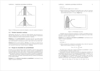 CAPÍTULO 1. VARIÁVEIS ALEATÓRIAS CONTÍNUAS 5
Figura 1.3: Diferença entre as áreas dos retângulos e a área sob o polígono de freqüência
1.2 Variável aleatória contínua
Apresentamos, mais uma vez, o conceito de variável aleatória, que já foi visto no es-
tudo das variáveis discretas, por ser este um conceito muito importante. Relembramos
também as denições de variáveis aleatórias discretas e contínuas.
Denição 1.1 Uma variável aleatória é uma função real (isto é, que assume valores
em R) denida no espaço amostral 
 de um experimento aletaório. Dito de outra forma,
uma variável aleatória é uma função que associa a cada evento de 
 um número real.
Denição 1.2 Uma variável aleatória é discreta se sua imagem (ou conjunto de val-
ores que ela assume) for um conjunto nito ou enumerável. Se a imagem for um conjunto
não enumerável, dizemos que a variável aleatória é contínua.
1.3 Função de densidade de probabilidade
Os valores de uma variável aleatória contínua são denidos a partir do espaço amostral
de um experimento aleatório. Sendo assim, é natural o interesse na probabilidade de
obtenção de diferentes valores dessa variável. O comportamento probabilístico de uma
variável aleatória contínua será descrito pela sua função de densidade de probabilidade.
Inicialmente apresentamos a denição da função de densidade de probabilidade uti-
lizando a noção de área, para seguir a apresentação inicial que considerou um histograma
de uma variável contínua.
Denição 1.3 Uma função de densidade de probabilidade é uma função i({) que
satisfaz as seguintes propriedades:
CAPÍTULO 1. VARIÁVEIS ALEATÓRIAS CONTÍNUAS 6
• i({)  0
• A área total sob o gráco de i({) é igual a 1.
• Dada uma função i({) satisfazendo as propriedades acima, então i({) representa
alguma variável aleatória contínua [, de modo que S(d  [  e) é a área sob a
curva limitada pelos pontos d e e (veja a Figura 1.4).
Figura 1.4: Probabilidade como área
A denição acima usa argumentos geométricos; no entanto, uma denição mais pre-
cisa envolve o conceito de integral de uma função de uma variável, que, como se sabe,
representa a área sob o gráco da função.
Denição 1.4 Uma função de densidade de probabilidade é uma função i({) que
satisfaz as seguintes propriedades:
• i({)  0
•
R
i({)g{ = 1
• Dada uma função i({) satisfazendo as propriedades acima, então i({) representa
alguma variável aleatória contínua [, de modo que
S(d  [  e) =
Z e
d
i({)g{
Para deixar clara a relação entre a função de densidade de probabilidade e a respec-
tiva variável aleatória [, usaremos a notação i[({)=
Uma primeira observação importante que resulta da interpretação geométrica de
probabilidade como área sob a curva de densidade de probabilidade é a seguinte: se [
é uma variável aleatória contínua, então a probabilidade do evento [ = d é zero, ou
seja, a probabilidade de [ ser exatamente igual a um valor especíco é nula. Isso pode
ser visto na Figura 1.4: o evento {[ = d} corresponde a um segmento de reta e tal
segmento tem área nula. Como consequência, temos as seguintes igualdades:
Pr(d  [  e) = Pr(d  [ ? e) = Pr(d ? [  e) = Pr(d ? [ ? e)
 