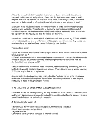 All over the world, the industry uses barrels or drums of diverse forms and dimensions to
transport or ship materials and products. Those used for liquids are often coated to avoid
negative effects of the liquid on the inner wall of the barrel. Even in agriculture, a number of
reservoirs or tanks, mostly in UV-resistant materials, are used to ship products or food.
Eventually, many industrial divisions encounter problems to find a new destination for used
barrels, drums and tanks. These have to be thoroughly cleaned (steamed), taken out of
circulation, dumped, recycled or sold as second hand products. Generally, these actions are
too expensive for the industry and thus the barrels are destroyed.
UV-resistant barrels, drums, reservoirs or tanks with a sufficient capacity, e.g. 200 liter, should
never be destroyed, but sent to arid or semi-arid developing countries, where they can be used
as a water tank, not only in refugee camps, but even by rural families.
Two questions remain :
(1) Will the “Western” and “Eastern” industry agree to make these “useless containers” available
for development aid ?
(2) Which existing organization (international or non-governmental) considers this idea valuable
enough to set up a structure for collecting and shipping the industrial containers from the
developed to the developing world ?
It should be taken into account that these containers, instead of sending them empty, can also
be filled with valuable goods for development actions. We are thinking here at a good example:
WFP could ship its food aid in big barrels.
An organization in developed countries could collect the “useless” barrels in the industry and
make them available for development organizations for shipping aid goods to their projects,
particularly to those in drought affected regions.
3. INSTALLATION OF SMALL FAMILY GARDENS (30-50 m2)
It has been shown that family gardening is a very efficient tool in the combat of child malnutrition
and hunger. We received many questions about the possible costs of such a garden. Here are
some ideas to help people estimating those costs :
A. Composition of a garden kit
1 barrel of 200 liter for water storage (blue plastic, UV-resistant): see above
5 kg of water-absorbent soil conditioner
1 kg NPK fertilizer
Commercial seeds (10 small packages of different species)
 