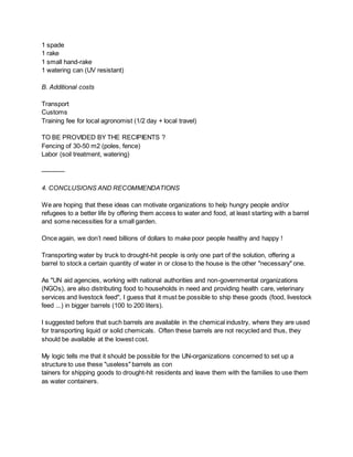 1 spade
1 rake
1 small hand-rake
1 watering can (UV resistant)
B. Additional costs
Transport
Customs
Training fee for local agronomist (1/2 day + local travel)
TO BE PROVIDED BY THE RECIPIENTS ?
Fencing of 30-50 m2 (poles, fence)
Labor (soil treatment, watering)
———–
4. CONCLUSIONS AND RECOMMENDATIONS
We are hoping that these ideas can motivate organizations to help hungry people and/or
refugees to a better life by offering them access to water and food, at least starting with a barrel
and some necessities for a small garden.
Once again, we don’t need billions of dollars to make poor people healthy and happy !
Transporting water by truck to drought-hit people is only one part of the solution, offering a
barrel to stock a certain quantity of water in or close to the house is the other "necessary" one.
As "UN aid agencies, working with national authorities and non-governmental organizations
(NGOs), are also distributing food to households in need and providing health care, veterinary
services and livestock feed", I guess that it must be possible to ship these goods (food, livestock
feed ...) in bigger barrels (100 to 200 liters).
I suggested before that such barrels are available in the chemical industry, where they are used
for transporting liquid or solid chemicals. Often these barrels are not recycled and thus, they
should be available at the lowest cost.
My logic tells me that it should be possible for the UN-organizations concerned to set up a
structure to use these "useless" barrels as con
tainers for shipping goods to drought-hit residents and leave them with the families to use them
as water containers.
 