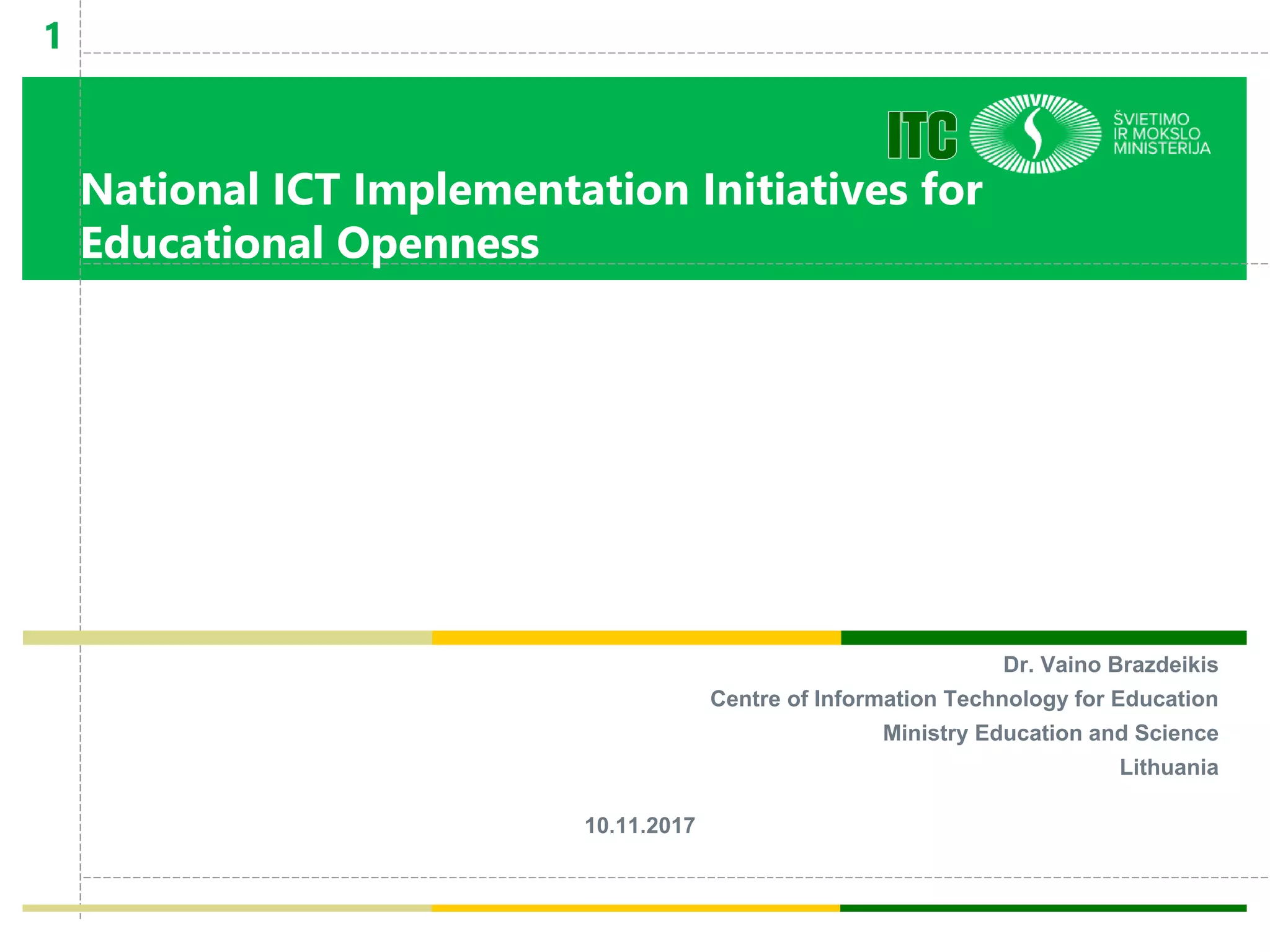 National ICT Implementation Initiatives for
Educational Openness
Dr. Vaino Brazdeikis
Centre of Information Technology for Education
Ministry Education and Science
Lithuania
10.11.2017
11
National ICT
Implementati
on Initiatives
for
Educational
Openness
 