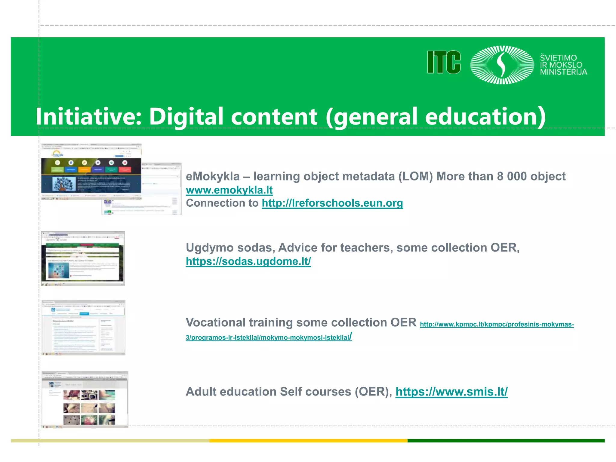 Initiative: Digital content (general education)
Ugdymo sodas, Advice for teachers, some collection OER,
https://sodas.ugdome.lt/
Vocational training some collection OER http://www.kpmpc.lt/kpmpc/profesinis-mokymas-
3/programos-ir-istekliai/mokymo-mokymosi-istekliai/
Adult education Self courses (OER), https://www.smis.lt/
eMokykla – learning object metadata (LOM) More than 8 000 object
www.emokykla.lt
Connection to http://lreforschools.eun.org
 