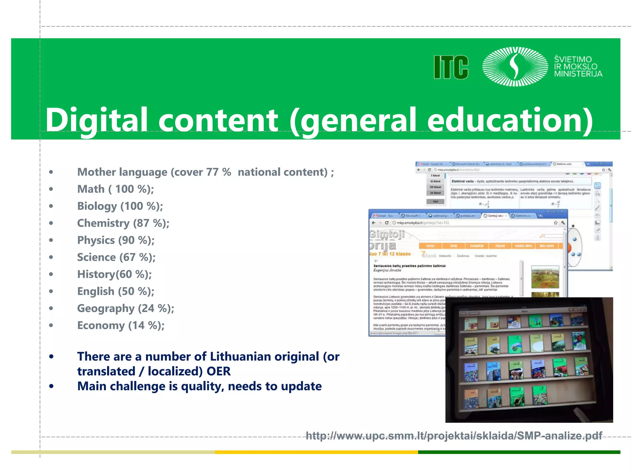 Digital content (general education)
• Mother language (cover 77 % national content) ;
• Math ( 100 %);
• Biology (100 %);
• Chemistry (87 %);
• Physics (90 %);
• Science (67 %);
• History(60 %);
• English (50 %);
• Geography (24 %);
• Economy (14 %);
• There are a number of Lithuanian original (or
translated / localized) OER
• Main challenge is quality, needs to update
http://www.upc.smm.lt/projektai/sklaida/SMP-analize.pdf
 
