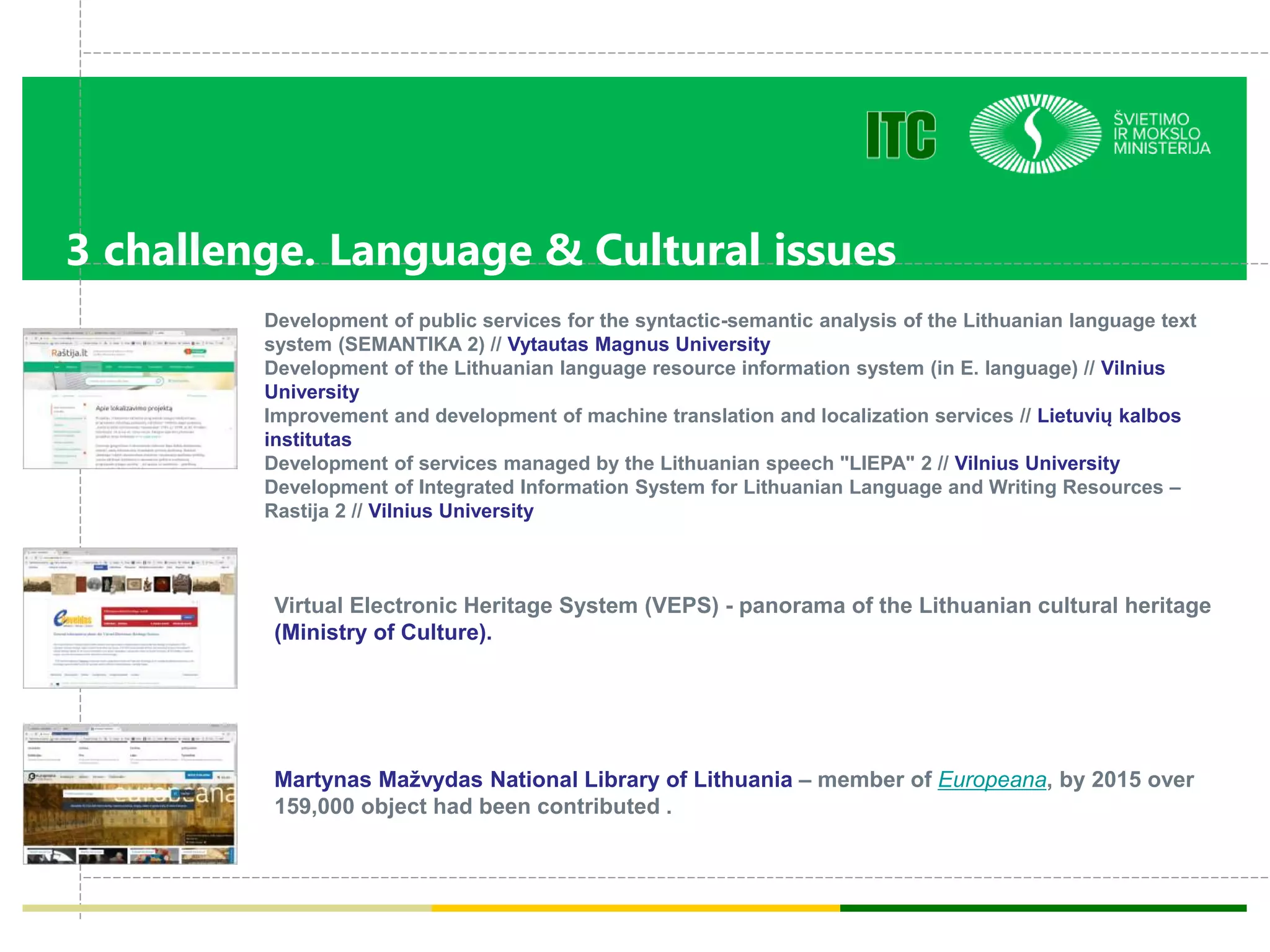 3 challenge. Language & Cultural issues
Development of public services for the syntactic-semantic analysis of the Lithuanian language text
system (SEMANTIKA 2) // Vytautas Magnus University
Development of the Lithuanian language resource information system (in E. language) // Vilnius
University
Improvement and development of machine translation and localization services // Lietuvių kalbos
institutas
Development of services managed by the Lithuanian speech "LIEPA" 2 // Vilnius University
Development of Integrated Information System for Lithuanian Language and Writing Resources –
Rastija 2 // Vilnius University
Virtual Electronic Heritage System (VEPS) - panorama of the Lithuanian cultural heritage
(Ministry of Culture).
Martynas Mažvydas National Library of Lithuania – member of Europeana, by 2015 over
159,000 object had been contributed .
 
