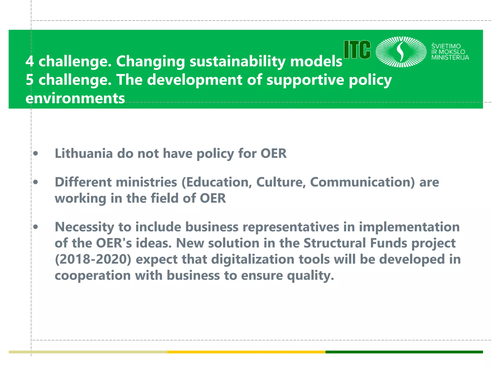 4 challenge. Changing sustainability models
5 challenge. The development of supportive policy
environments
• Lithuania do not have policy for OER
• Different ministries (Education, Culture, Communication) are
working in the field of OER
• Necessity to include business representatives in implementation
of the OER's ideas. New solution in the Structural Funds project
(2018-2020) expect that digitalization tools will be developed in
cooperation with business to ensure quality.
 