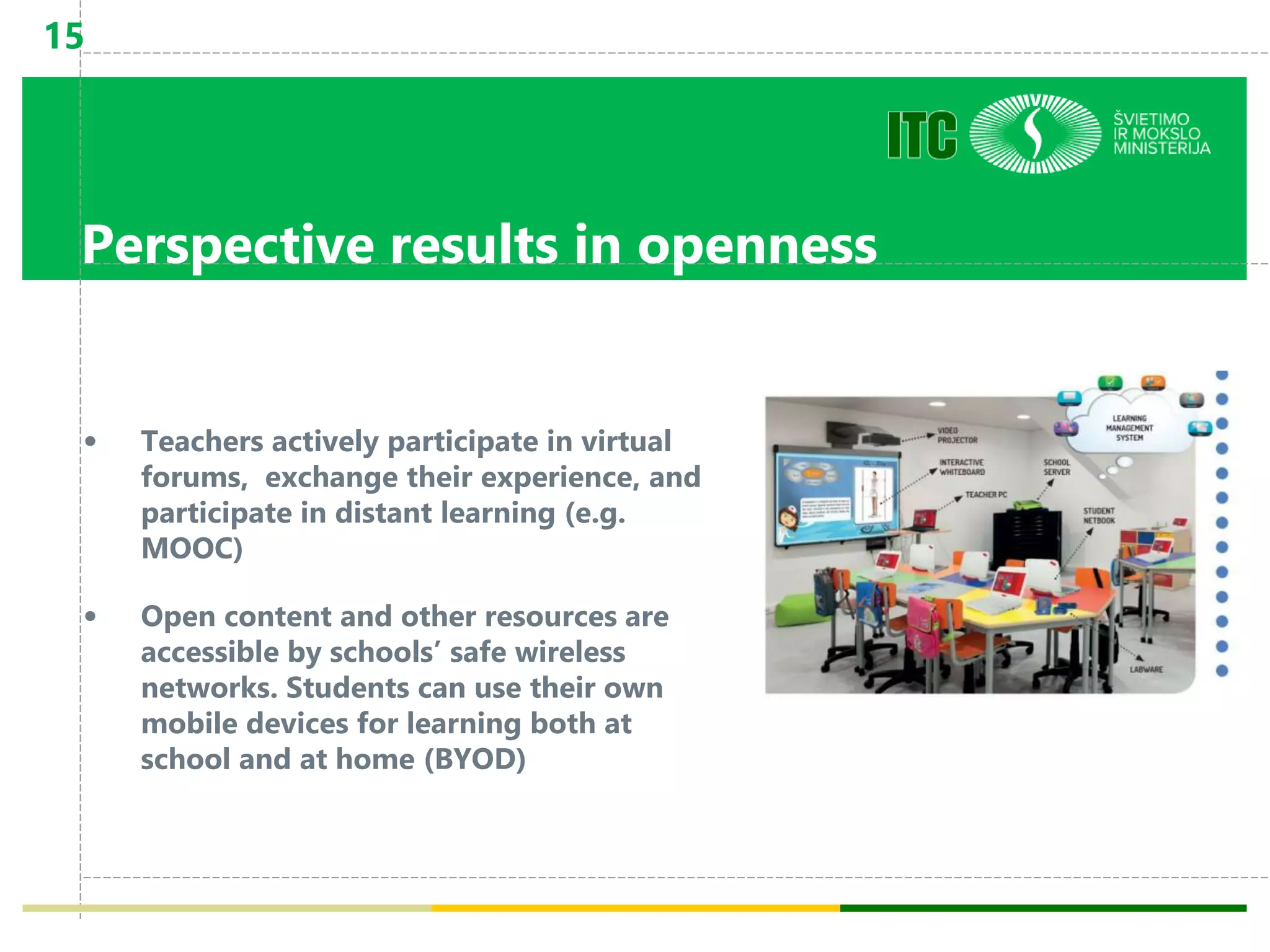 Perspective results in openness
• Teachers actively participate in virtual
forums, exchange their experience, and
participate in distant learning (e.g.
MOOC)
• Open content and other resources are
accessible by schools’ safe wireless
networks. Students can use their own
mobile devices for learning both at
school and at home (BYOD)
15
 