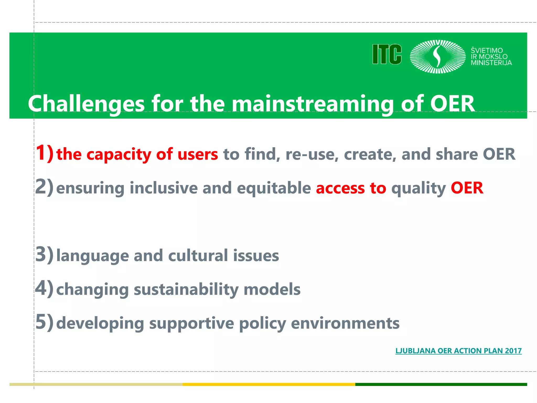 Challenges for the mainstreaming of OER
1)the capacity of users to find, re-use, create, and share OER
2)ensuring inclusive and equitable access to quality OER
3)language and cultural issues
4)changing sustainability models
5)developing supportive policy environments
LJUBLJANA OER ACTION PLAN 2017
 