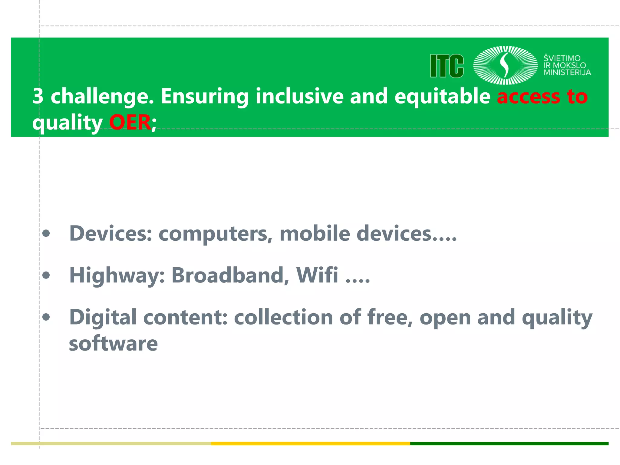 3 challenge. Ensuring inclusive and equitable access to
quality OER;
• Devices: computers, mobile devices….
• Highway: Broadband, Wifi ….
• Digital content: collection of free, open and quality
software
 