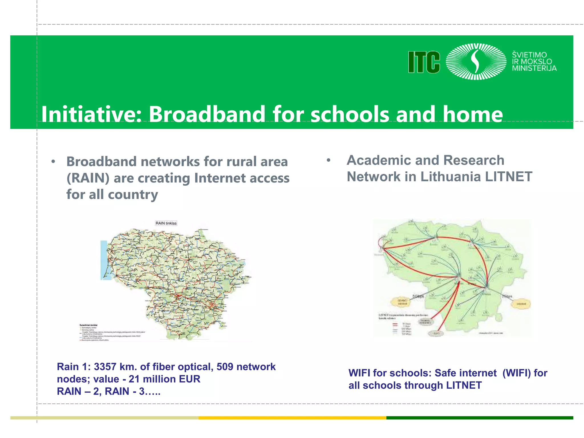 Initiative: Broadband for schools and home
• Broadband networks for rural area
(RAIN) are creating Internet access
for all country
• Academic and Research
Network in Lithuania LITNET
Rain 1: 3357 km. of fiber optical, 509 network
nodes; value - 21 million EUR
RAIN – 2, RAIN - 3…..
WIFI for schools: Safe internet (WIFI) for
all schools through LITNET
 