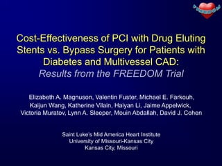 Cost-Effectiveness of PCI with Drug Eluting
Stents vs. Bypass Surgery for Patients with
      Diabetes and Multivessel CAD:
     Results from the FREEDOM Trial

   Elizabeth A. Magnuson, Valentin Fuster, Michael E. Farkouh,
    Kaijun Wang, Katherine Vilain, Haiyan Li, Jaime Appelwick,
Victoria Muratov, Lynn A. Sleeper, Mouin Abdallah, David J. Cohen


              Saint Luke’s Mid America Heart Institute
                University of Missouri-Kansas City
                       Kansas City, Missouri
 