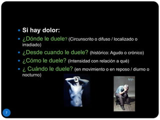 Si hay dolor:¿Dónde le duele? (Circunscrito o difuso / localizado o irradiado)¿Desde cuando le duele? (histórico: Agudo o crónico)¿Cómo le duele? (Intensidad con relación a qué)¿ Cuándo le duele? (en movimiento o en reposo / diurno o nocturno)7