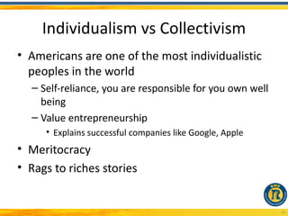 Individualism vs Collectivism
• Americans are one of the most individualistic
  peoples in the world
  – Self-reliance, you are responsible for you own well
    being
  – Value entrepreneurship
     • Explains successful companies like Google, Apple
• Meritocracy
• Rags to riches stories


                                                          10
 