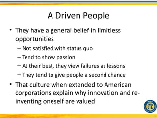 A Driven People
• They have a general belief in limitless
  opportunities
  – Not satisfied with status quo
  – Tend to show passion
  – At their best, they view failures as lessons
  – They tend to give people a second chance
• That culture when extended to American
  corporations explain why innovation and re-
  inventing oneself are valued
                                                   11
 