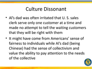 Culture Dissonant
• Al’s dad was often irritated that U. S. sales
  clerk serve only one customer at a time and
  made no attempt to tell the waiting customers
  that they will be right with them
• It might have come from Americans’ sense of
  fairness to individuals while Al’s dad (being
  Chinese) had the sense of collectivism and
  value the ability to pay attention to the needs
  of the collective

                                                    12
 