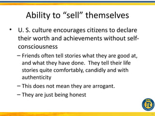Ability to “sell” themselves
• U. S. culture encourages citizens to declare
  their worth and achievements without self-
  consciousness
  – Friends often tell stories what they are good at,
    and what they have done. They tell their life
    stories quite comfortably, candidly and with
    authenticity
  – This does not mean they are arrogant.
  – They are just being honest


                                                        13
 