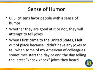 Sense of Humor
• U. S. citizens favor people with a sense of
  humor
• Whether they are good at it or not, they will
  attempt to tell jokes
• When I first came to the United States, I felt
  out of place because I didn’t have any jokes to
  tell when some of my American of colleagues
  sometimes start the day or end the day telling
  the latest “knock-knock” jokes they heard
                                                    14
 