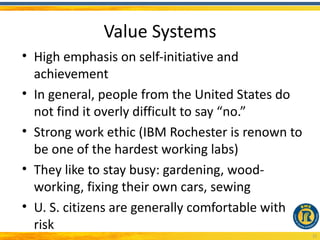 Value Systems
• High emphasis on self-initiative and
  achievement
• In general, people from the United States do
  not find it overly difficult to say “no.”
• Strong work ethic (IBM Rochester is renown to
  be one of the hardest working labs)
• They like to stay busy: gardening, wood-
  working, fixing their own cars, sewing
• U. S. citizens are generally comfortable with
  risk
                                                  15
 