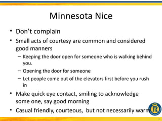 Minnesota Nice
• Don’t complain
• Small acts of courtesy are common and considered
  good manners
   – Keeping the door open for someone who is walking behind
     you.
   – Opening the door for someone
   – Let people come out of the elevators first before you rush
     in
• Make quick eye contact, smiling to acknowledge
  some one, say good morning
• Casual friendly, courteous, but not necessarily warm
                                                                  16
 