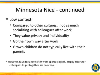 Minnesota Nice - continued
 Low context
   • Compared to other cultures, not as much
     socializing with colleagues after work
   • They value privacy and individuality
   • Go their own way after work
   • Grown children do not typically live with their
     parents

* However, IBM does have after-work sports leagues. Happy Hours for
   colleagues to get together are common.

                                                                      17
 
