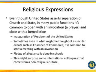 Religious Expressions
• Even though United States asserts separation of
  Church and State, in many public functions it’s
  common to open with an invocation (a prayer) and
  close with a benediction
  – Inauguration of President of the United States
  – Sometimes even in what might be thought of as secular
    events such as Chamber of Commerce, it is common to
    start a meeting with an invocation
  – Pledge of allegiance is done in schools
  – This might surprise some international colleagues that
    come from a non-religious culture.

                                                             19
 