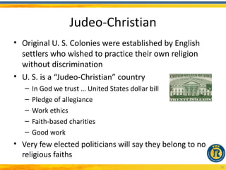Judeo-Christian
• Original U. S. Colonies were established by English
  settlers who wished to practice their own religion
  without discrimination
• U. S. is a “Judeo-Christian” country
   –   In God we trust … United States dollar bill
   –   Pledge of allegiance
   –   Work ethics
   –   Faith-based charities
   –   Good work
• Very few elected politicians will say they belong to no
  religious faiths
                                                            20
 