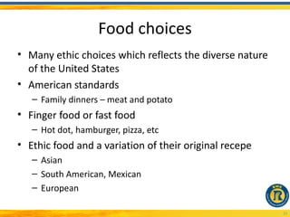 Food choices
• Many ethic choices which reflects the diverse nature
  of the United States
• American standards
   – Family dinners – meat and potato
• Finger food or fast food
   – Hot dot, hamburger, pizza, etc
• Ethic food and a variation of their original recepe
   – Asian
   – South American, Mexican
   – European

                                                         23
 