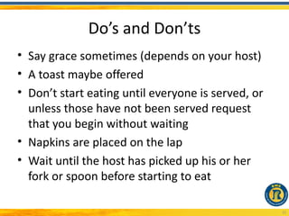 Do’s and Don’ts
• Say grace sometimes (depends on your host)
• A toast maybe offered
• Don’t start eating until everyone is served, or
  unless those have not been served request
  that you begin without waiting
• Napkins are placed on the lap
• Wait until the host has picked up his or her
  fork or spoon before starting to eat

                                                    25
 