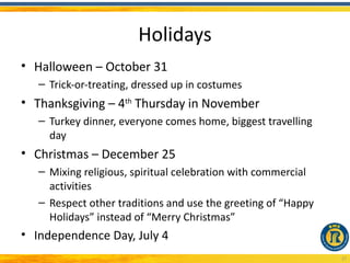 Holidays
• Halloween – October 31
   – Trick-or-treating, dressed up in costumes
• Thanksgiving – 4th Thursday in November
   – Turkey dinner, everyone comes home, biggest travelling
     day
• Christmas – December 25
   – Mixing religious, spiritual celebration with commercial
     activities
   – Respect other traditions and use the greeting of “Happy
     Holidays” instead of “Merry Christmas”
• Independence Day, July 4
                                                               27
 