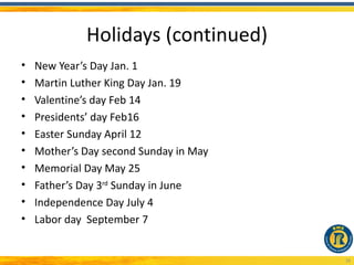 Holidays (continued)
•   New Year’s Day Jan. 1
•   Martin Luther King Day Jan. 19
•   Valentine’s day Feb 14
•   Presidents’ day Feb16
•   Easter Sunday April 12
•   Mother’s Day second Sunday in May
•   Memorial Day May 25
•   Father’s Day 3rd Sunday in June
•   Independence Day July 4
•   Labor day September 7


                                        28
 