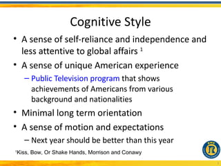Cognitive Style
• A sense of self-reliance and independence and
  less attentive to global affairs 1
• A sense of unique American experience
      – Public Television program that shows
        achievements of Americans from various
        background and nationalities
• Minimal long term orientation
• A sense of motion and expectations
      – Next year should be better than this year
1
    Kiss, Bow, Or Shake Hands, Morrison and Conawy
                                                     3
 
