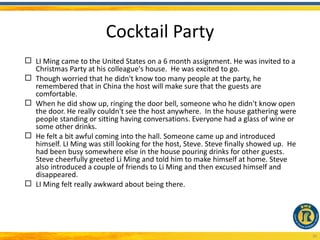Cocktail Party
 LI Ming came to the United States on a 6 month assignment. He was invited to a
  Christmas Party at his colleague's house. He was excited to go.
 Though worried that he didn't know too many people at the party, he
  remembered that in China the host will make sure that the guests are
  comfortable.
 When he did show up, ringing the door bell, someone who he didn't know open
  the door. He really couldn't see the host anywhere. In the house gathering were
  people standing or sitting having conversations. Everyone had a glass of wine or
  some other drinks.
 He felt a bit awful coming into the hall. Someone came up and introduced
  himself. LI Ming was still looking for the host, Steve. Steve finally showed up. He
  had been busy somewhere else in the house pouring drinks for other guests.
  Steve cheerfully greeted Li Ming and told him to make himself at home. Steve
  also introduced a couple of friends to Li Ming and then excused himself and
  disappeared.
 LI Ming felt really awkward about being there.




                                                                                        30
 