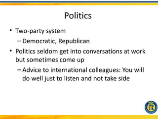 Politics
• Two-party system
   – Democratic, Republican
• Politics seldom get into conversations at work
  but sometimes come up
   – Advice to international colleagues: You will
     do well just to listen and not take side




                                                    4
 