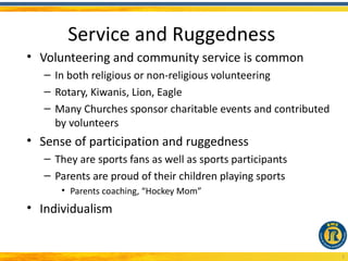 Service and Ruggedness
• Volunteering and community service is common
   – In both religious or non-religious volunteering
   – Rotary, Kiwanis, Lion, Eagle
   – Many Churches sponsor charitable events and contributed
     by volunteers
• Sense of participation and ruggedness
   – They are sports fans as well as sports participants
   – Parents are proud of their children playing sports
      • Parents coaching, “Hockey Mom”
• Individualism


                                                               5
 