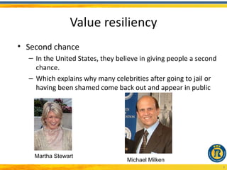 Value resiliency
• Second chance
  – In the United States, they believe in giving people a second
    chance.
  – Which explains why many celebrities after going to jail or
    having been shamed come back out and appear in public




    Martha Stewart
                                  Michael Milken
                                                                   8
 