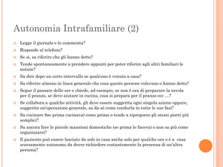Autonomia Intrafamiliare (2)


Legge il giornale e lo commenta?



Risponde al telefono?



Se si, sa riferire che gli hanno detto?



Tende spontaneamente a prendere appunti per poter riferire agli altri familiari le
notizie?



Sa dire dopo un certo intervallo se qualcuno è venuto a casa?



Sa riferire almeno in linea generale che cosa queste persone volevano o hanno detto?











Segue il passare delle ore e chiede, ad esempio, se non è ora di preparare la tavola
per il pranzo, se deve aiutare in cucina, cosa si prepara per il pranzo ecc …?
Se collabora a qualche attività, gli deve essere suggerita ogni singola azione oppure,
suggerita un’operazione generale, sa da sé come condurla in tutte le sue fasi?

Sa cucinare 8se prima cucinava) come prima o tende a riproporre gli stessi piatti più
semplici?
Sa ancora fare le piccole mansioni domestiche (se prima le faceva) o non sa più come
organizzarsi?
Il paziente può essere lasciato da solo in casa anche solo per qualche ora o è a casa
scarsamente autonomo da dover richiedere costantemente la presenza di un’altra
persona?

 