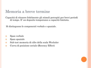 Memoria a breve termine
Capacità di ritenere fedelmente gli stimoli percepiti per brevi periodi
di tempo. E’ un deposito temporaneo a capacità limitata.
Si distinguono le componenti verbale e spaziale.






Span verbale
Span spaziale
Sub test memoria di cifre della scala Wechsler
Curva di posizione seriale (Recency Effect)

 